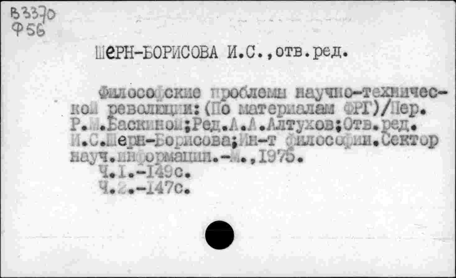 ﻿ЬЗДо Ф5Б
ШеРН-БОРИСОВА И.С. »отв.ред
Филосо окне проблемы ваучно-техничес ко., революции: (Го материалам ФЮ/Лер. Р. .Баск кои|Рел,.Л./,.Алтухов;-Этв.ред.
...... е и-] I. - ■ ; 1	.	.... .А. ,<.у\ _,р
науч • ив и мании. - ., 19 7й •
4*1.-149с.
Ч. .-147с.